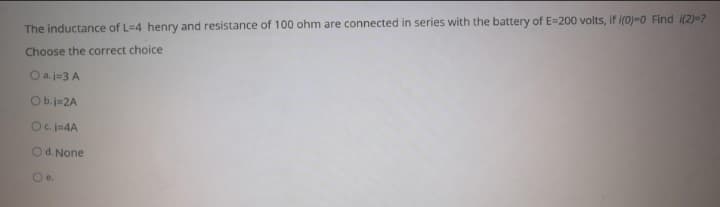 The inductance of L=4 henry and resistance of 100 ohm are connected in series with the battery of E=200 volts, if i(0)=0 Find i(2)=?
Choose the correct choice
O a. j=3 A
Ob.j-2A
Ocj-4A
Od. None
Oe.
