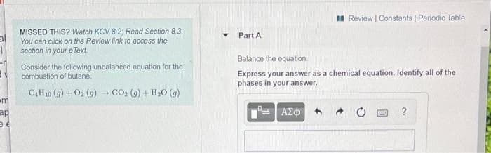 I Review | Constants Periodic Table
MISSED THIS? Watch KCV 8.2; Read Section 8.3.
You can click on the Review link to access the
section in your e Text.
Part A
Balance the equation.
Consider the following unbalanced equation for the
combustion of butane.
Express your answer as a chemical equation. Identify all of the
phases in your answer.
(6) O°H + (6) T0ɔ + (6) 7o + (6) 0H)
m
ap
ΑΣΦ
