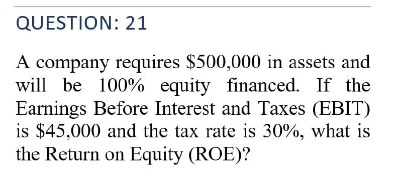 QUESTION: 21
A company requires $500,000 in assets and
will be 100% equity financed. If the
Earnings Before Interest and Taxes (EBIT)
is $45,000 and the tax rate is 30%, what is
the Return on Equity (ROE)?