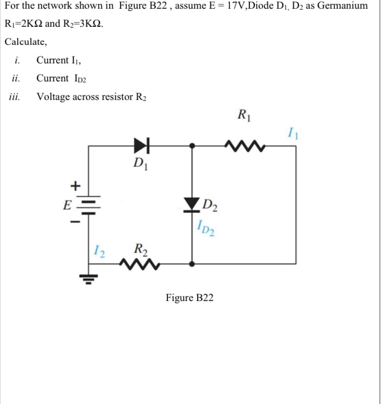 For the network shown in Figure B22 , assume E = 17V,Diode D1, D2 as Germanium
Ri-2KΩ and R-3KΩ
Calculate,
i.
Current I1,
ii.
Current Ip2
iii.
Voltage across resistor R2
R1
D1
+
E
D2
Ip2
I2
R2
Figure B22
