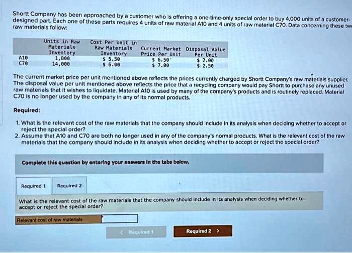 Shortt Company has been approached by a customer who is offering a one-time-only special order to buy 4,000 units of a customer-
designed part. Each one of these parts requires 4 units of raw material A10 and 4 units of raw material C70. Data concerning these twe
raw materials follow:
A10
C70
Units in Raw
Materials:
Inventory
1,800
Raw Materials
Inventory
$ 5.50
Cost Per Unit in
Current Market
Disposal Value
$ 6.00
Per Unit
$ 2.00
$ 2.50
14,000
Price Per Unit
$ 6.50*
$ 7.00
The current market price per unit mentioned above reflects the prices currently charged by Shortt Company's raw materials supplier.
The disposal value per unit mentioned above reflects the price that a recycling company would pay Shortt to purchase any unused
raw materials that it wishes to liquidate. Material A10 is used by many of the company's products and is routinely replaced. Material
C70 is no longer used by the company in any of its normal products.
Required:
1. What is the relevant cost of the raw materials that the company should include in its analysis when deciding whether to accept or
reject the special order?
2. Assume that A10 and C70 are both no longer used in any of the company's normal products. What is the relevant cost of the raw
materials that the company should include in its analysis when deciding whether to accept or reject the special order?
Complete this question by entering your answers in the tabs below.
Required 1
Required 2
What is the relevant cost of the raw materials that the company should include in its analysis when deciding whether to
accept or reject the special order?
Relevant cost of raw materials
<Required 1
Required 2 >