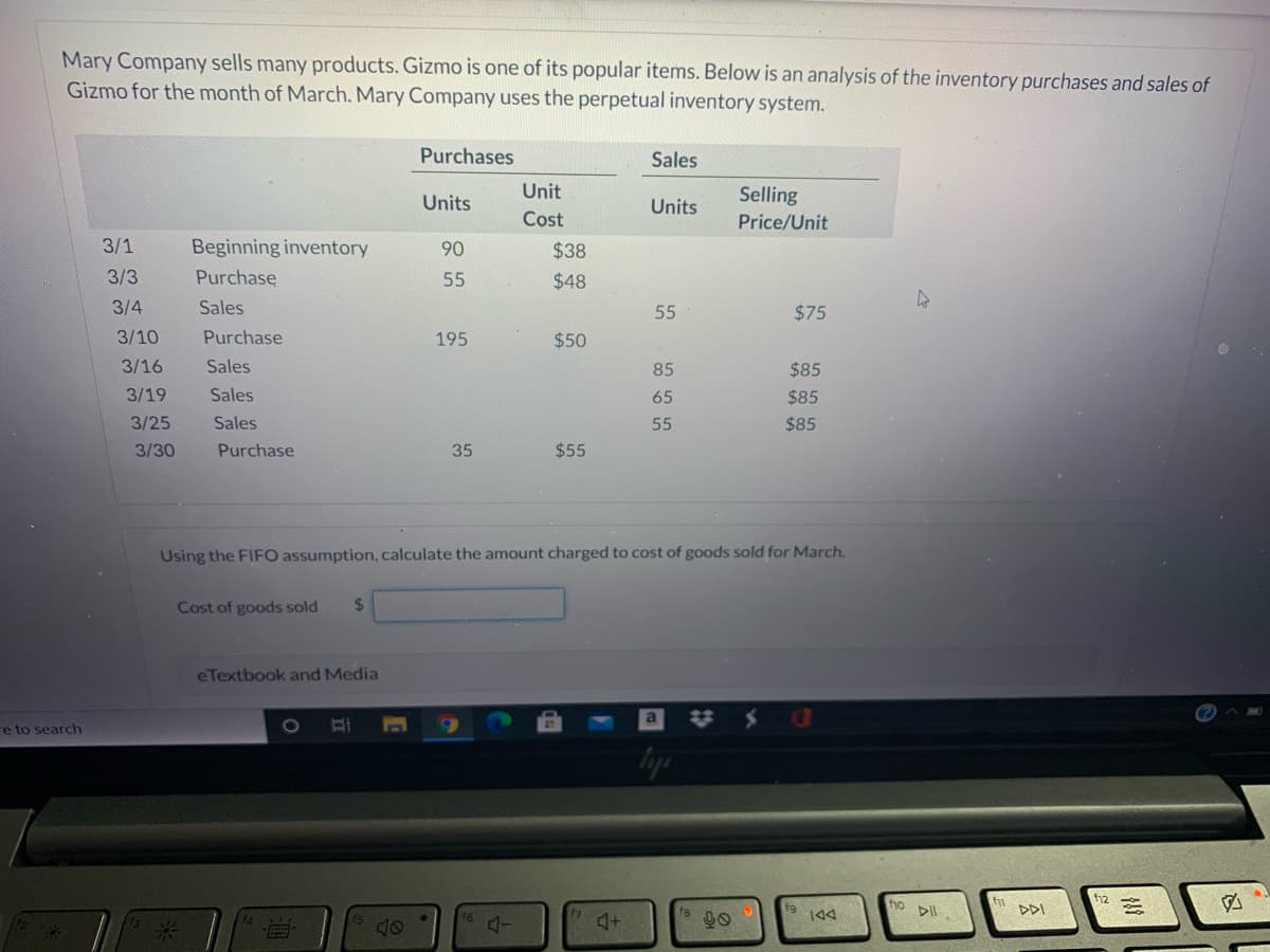 Mary Company sells many products. Gizmo is one of its popular items. Below is an analysis of the inventory purchases and sales of
Gizmo for the month of March. Mary Company uses the perpetual inventory system.
Purchases
Sales
Unit
Selling
Units
Units
Cost
Price/Unit
3/1
Beginning inventory
90
$38
3/3
Purchase
55
$48
3/4
Sales
55
$75
3/10
Purchase
195
$50
3/16
Sales
85
$85
3/19
Sales
65
$85
3/25
Sales
55
$85
3/30
Purchase
35
$55
Using the FIFO assumption, calculate the amount charged to cost of goods sold for March.
Cost of goods sold
%24
eTextbook and Media
%23
re to search
1O
f12
ho
DDI
