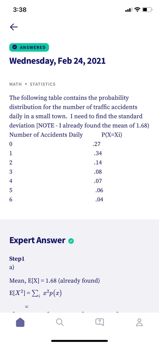 3:38
O ANSWERED
Wednesday, Feb 24, 2021
MATH • STATISTICS
The following table contains the probability
distribution for the number of traffic accidents
daily in a small town. I need to find the standard
deviation [NOTE - I already found the mean of 1.68)
Number of Accidents Daily
P(X=Xi)
.27
1
.34
2
.14
.08
4
.07
.06
6.
.04
Expert Answer
Step1
a)
Mean, E[X] = 1.68 (already found)
E[X³] = E; a°p(x)
