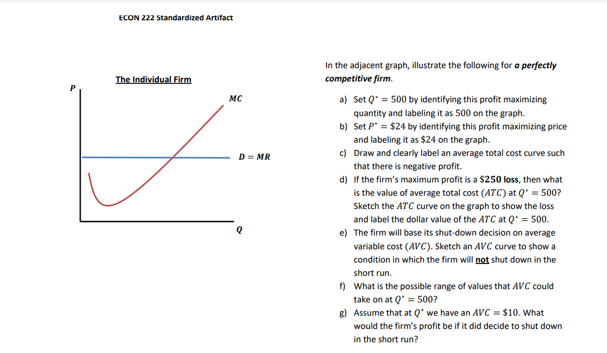 P
ECON 222 Standardized Artifact
The Individual Firm
MC
Q
D = MR
In the adjacent graph, illustrate the following for a perfectly
competitive firm.
a) Set Q500 by identifying this profit maximizing
quantity and labeling it as 500 on the graph.
b) Set P = $24 by identifying this profit maximizing price
and labeling it as $24 on the graph.
c) Draw and clearly label an average total cost curve such
that there is negative profit.
d) If the firm's maximum profit is a $250 loss, then what
is the value of average total cost (ATC) at Q* = 500?
Sketch the ATC curve on the graph to show the loss
and label the dollar value of the ATC at Q* = 500.
e) The firm will base its shut-down decision on average
variable cost (AVC). Sketch an AVC curve to show a
condition in which the firm will not shut down in the
short run.
f) What is the possible range of values that AVC could
take on at Q* = 500?
g) Assume that at Q* we have an AVC = $10. What
would the firm's profit be if it did decide to shut down
in the short run?