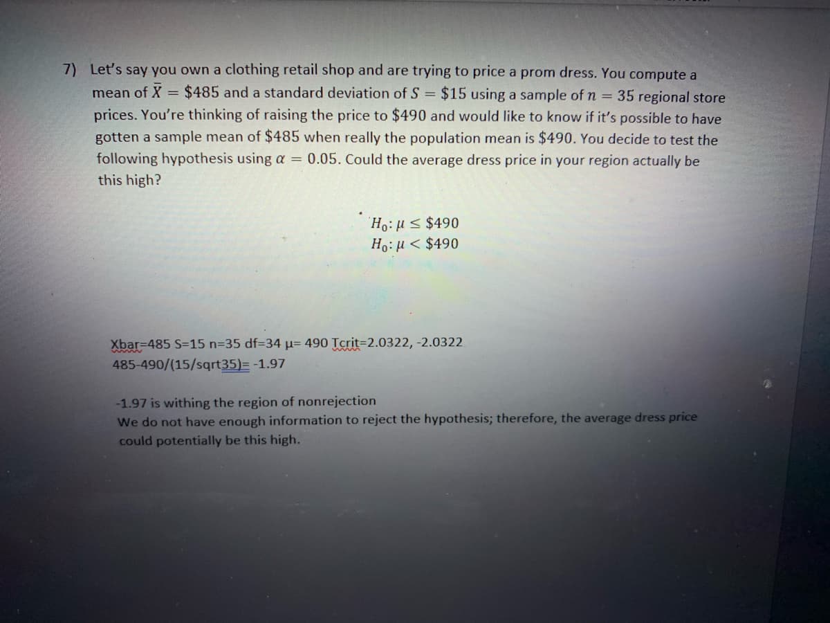 7) Let's say you own a clothing retail shop and are trying to price a prom dress. You compute a
mean of X = $485 and a standard deviation of S = $15 using a sample of n = 35 regional store
prices. You're thinking of raising the price to $490 and would like to know if it's possible to have
gotten a sample mean of $485 when really the population mean is $490. You decide to test the
following hypothesis using a = 0.05. Could the average dress price in your region actually be
this high?
Ho:H< $490
Ho:H < $490
Xbar=485 S=15 n=35 df334 µ= 490 Tcrit=2.0322, -2.0322
485-490/(15/sqrt35)= -1.97
-1.97 is withing the region of nonrejection
We do not have enough information to reject the hypothesis; therefore, the average dress price
could potentially be this high.
