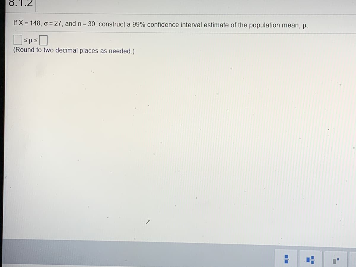 8.1.2
If X = 148, o = 27, and n = 30, construct a 99% confidence interval estimate of the population mean, u.
(Round to two decimal places as needed.)
