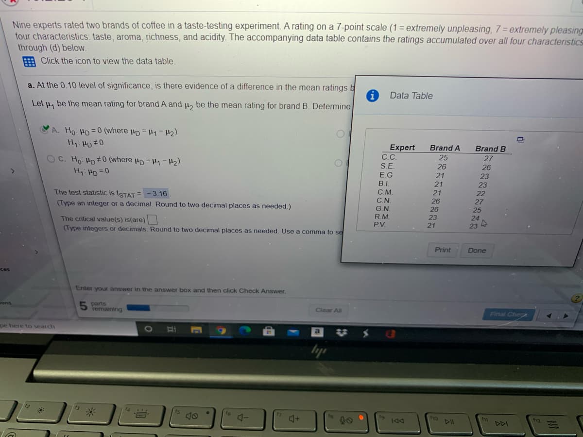 Nine experts rated two brands of coffee in a taste-testing experiment. A rating on a 7-point scale (1 = extremely unpleasing, 7 = extremely pleasing
four characteristics: taste, aroma, richness, and acidity. The accompanying data table contains the ratings accumulated over all four characteristics
through (d) below.
E Click the icon to view the data table.
a. At the 0.10 level of significance, is there evidence of a difference in the mean ratings b
Data Table
Let u, be the mean rating for brand A and u, be the mean rating for brand B. Determine
A. Ho HD =0 (where µp = H1-H2)
H1: HD #0
Expert
C.C.
Brand A
Brand B
OC. Ho HD #0 (where µp = H-H2)
25
27
S.E
26
21
21
26
23
23
22
H,: HD =0
E.G
B.I.
The test statistic is tsTAT = - 3.16
C.M.
C.N.
G.N.
R.M.
PV.
21
26
26
23
(Type an integer or a decimal. Round to two decimal places as needed.)
27
25
The critical value(s) is(are)
(Type integers or decimals. Round to two decimal places as needed. Use a comma to se
24
21
23
Print
Done
ces
Enter your answer in the answer box and then click Check Answer.
5 parts
remaining
sons
Clear All
Final Check
pe here to search
A-
ho
1K4
PPI
