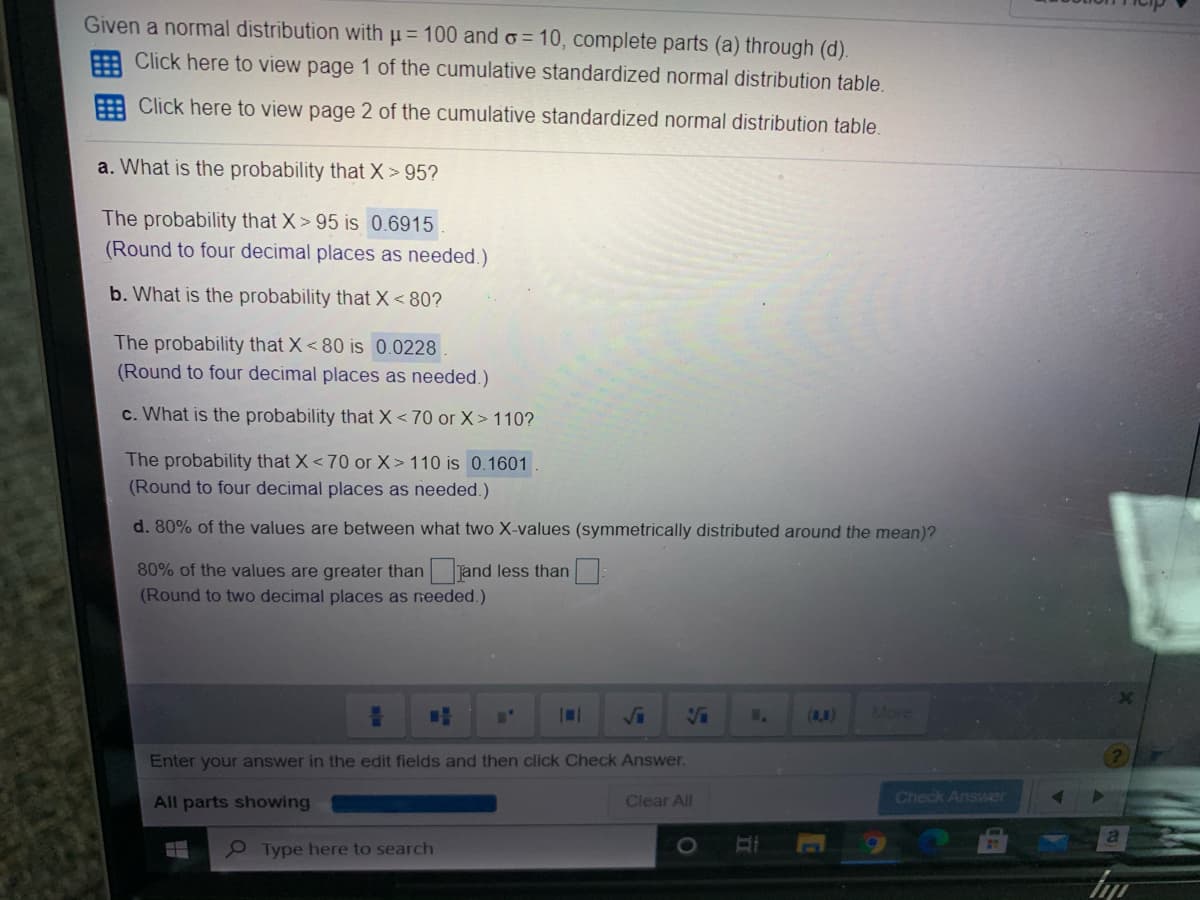 Given a normal distribution with u= 100 ando = 10, complete parts (a) through (d).
E Click here to view page 1 of the cumulative standardized normal distribution table.
: Click here to view page 2 of the cumulative standardized normal distribution table
a. What is the probability that X> 95?
The probability that X > 95 is 0.6915
(Round to four decimal places as needed.)
b. What is the probability that X < 80?
The probability that X< 80 is 0.0228
(Round to four decimal places as needed.)
c. What is the probability that X < 70 or X> 110?
The probability that X<70 or X> 110 is 0.1601
(Round to four decimal places as needed.)
d. 80% of the values are between what two X-values (symmetrically distributed around the mean)?
80% of the values are greater than jand less than:
(Round to two decimal places as needed.)
IN1
Ja
(8,4)
More
Enter your answer in the edit fields and then click Check Answer.
All parts showing
Clear All
Check Answer
e Type here to search
