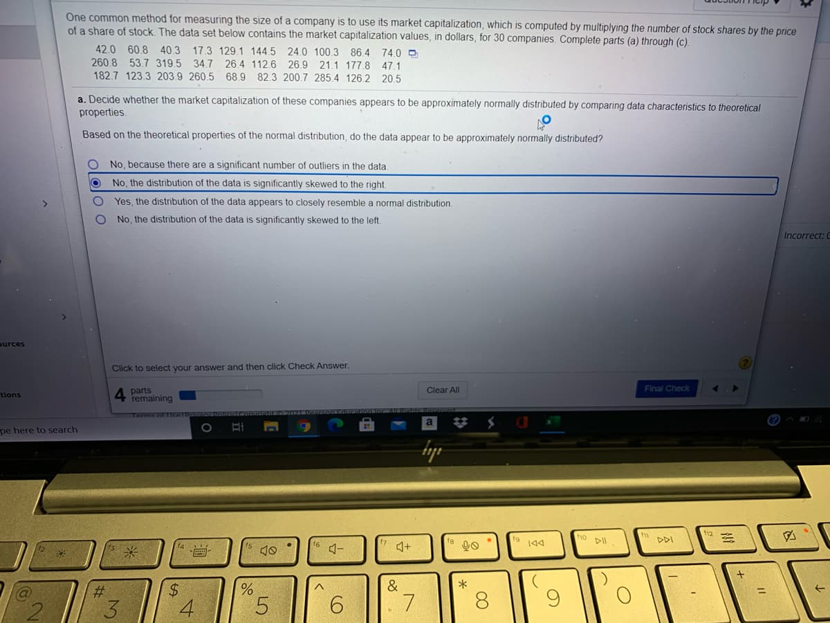 One common method for measuring the size of a company is to use its market capitalization, which is computed by multiplying the number of stock shares by the price
of a share of stock. The data set below contains the market capitalization values, in dollars, for 30 companies. Complete parts (a) through (c).
42.0 60.8 40.3 17.3 129.1 144.5 24.0 100.3 86.4 74.0 O
260.8 53.7 319.5 34.7
182.7 123.3 203.9 260.5 68.9 82.3 200.7 285.4 126.2 20.5
26.4 112.6 26.9 21.1 177.8
47.1
a. Decide whether the market capitalization of these companies appears to be approximately normally distributed by comparing data characteristics to theoretical
properties.
Based on the theoretical properties of the normal distribution, do the data appear to be approximately normally distributed?
No, because there are a significant number of outliers in the data,
No, the distribution of the data is significantly skewed to the right.
Yes, the distribution of the data appears to closely resemble a normal distribution.
No, the distribution of the data is significantly skewed to the left.
Incorrect: C
ources
Click to select your answer and then click Check Answer.
4 parts
remaining
Clear All
Final Check
tions
Terme nETIcelDriI
(?)^ 0
pe here to search
f12
ho pll
DDI
144
&
2#:
3
4
5.
6.
8.
LO
