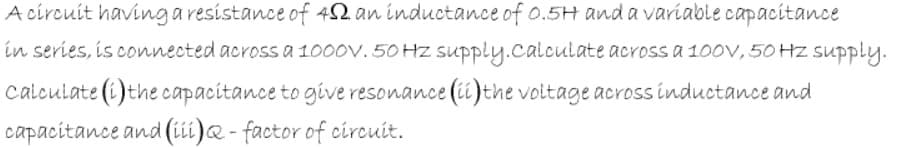 A círcuit havingaresistance of 42 an inductance of o.5H and a variable capacitance
in series, is connected across a 1000v. 50 Hz supply.calculate across a 1O0V, 50 HZ supply.
calculate (i)the capacitance to give resonance (ii)the voitage across inductance and
capacitance and (iii)@ - factor of circuit.
