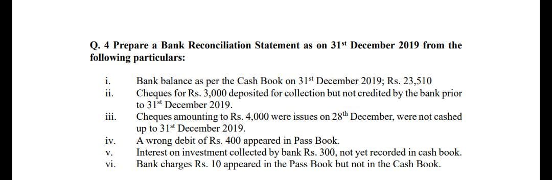 Q. 4 Prepare a Bank Reconciliation Statement as on 31st December 2019 from the
following particulars:
i.
Bank balance as per the Cash Book on 31st December 2019; Rs. 23,510
ii.
Cheques for Rs. 3,000 deposited for collection but not credited by the bank prior
to 31st December 2019.
Cheques amounting to Rs. 4,000 were issues on 28th December, were not cashed
up to 31st December 2019.
A wrong debit of Rs. 400 appeared in Pass Book.
Interest on investment collected by bank Rs. 300, not yet recorded in cash book.
Bank charges Rs. 10 appeared in the Pass Book but not in the Cash Book.
iii.
iv.
v.
vi.
