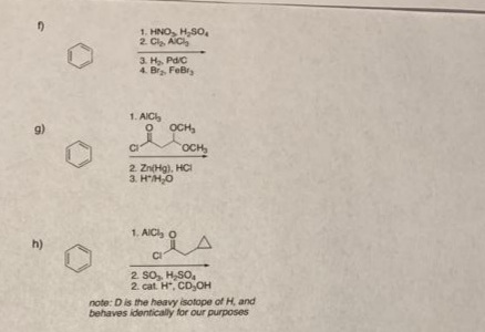 1. HNO, H,S0,
2. Cl AIC
3. H, Pdc
4. Br. FeBr,
1. AIC
9)
OCH,
OCH,
2. Zn(Hg), HCI
3. HH,O
1. AICl o
h)
2. So, H,SO,
2. cat. H, CD,OH
note: D is the heavy isotope of H, and
behaves identically for our purposes
