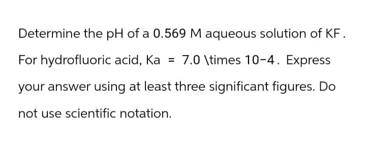 Determine the pH of a 0.569 M aqueous solution of KF.
For hydrofluoric acid, Ka = 7.0 \times 10-4. Express
your answer using at least three significant figures. Do
not use scientific notation.