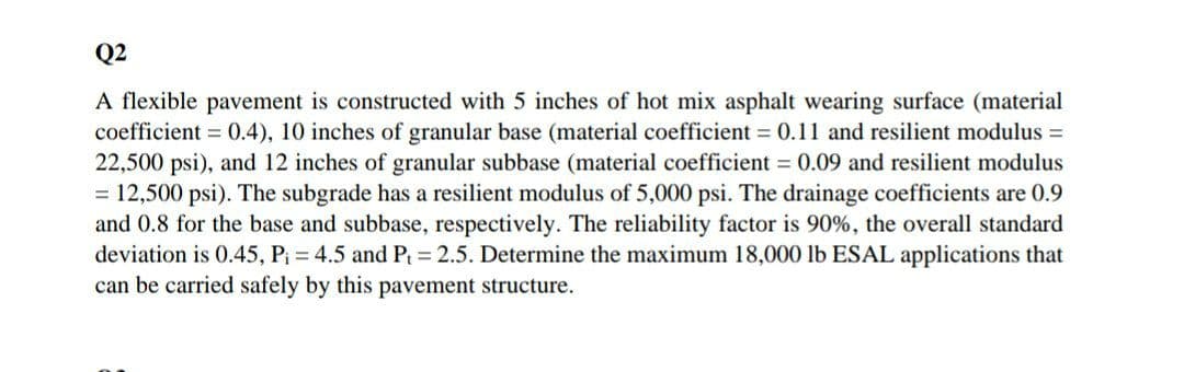 Q2
A flexible pavement is constructed with 5 inches of hot mix asphalt wearing surface (material
coefficient = 0.4), 10 inches of granular base (material coefficient = 0.11 and resilient modulus =
22,500 psi), and 12 inches of granular subbase (material coefficient = 0.09 and resilient modulus
= 12,500 psi). The subgrade has a resilient modulus of 5,000 psi. The drainage coefficients are 0.9
and 0.8 for the base and subbase, respectively. The reliability factor is 90%, the overall standard
deviation is 0.45, P; = 4.5 and P = 2.5. Determine the maximum 18,000 lb ESAL applications that
can be carried safely by this pavement structure.
