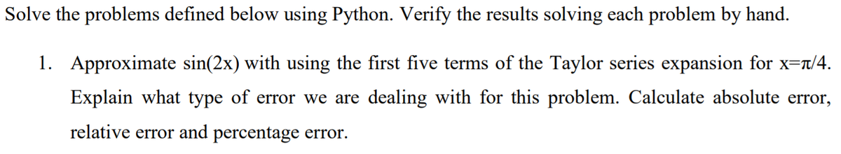 Solve the problems defined below using Python. Verify the results solving each problem by hand.
1. Approximate sin(2x) with using the first five terms of the Taylor series expansion for x=r/4.
Explain what type of error we are dealing with for this problem. Calculate absolute error,
relative error and percentage error.
