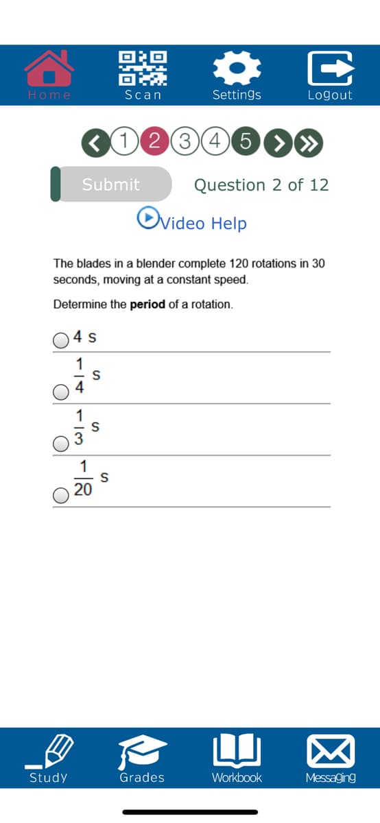 Home
Scan
Settings
Logout
12345O»
Submit
Question 2 of 12
Nideo Help
The blades in a blender complete 120 rotations in 30
seconds, moving at a constant speed.
Determine the period of a rotation.
4 s
1
1
20
Study
Grades
Workbook
Messaging
E
r/3
