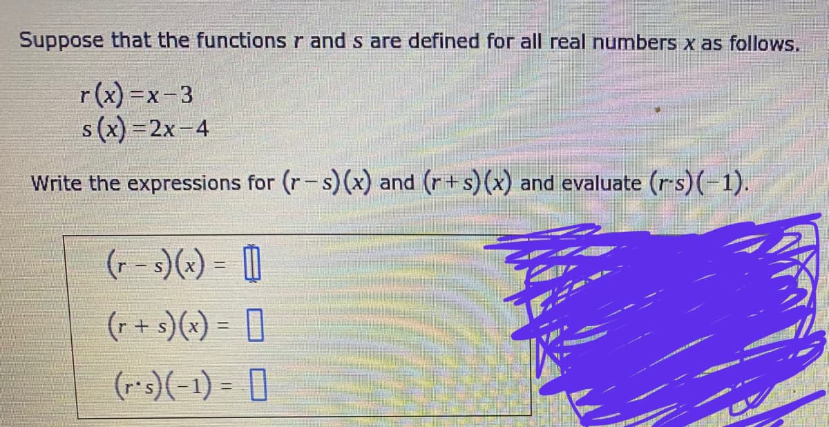 Suppose that the functions r and s are defined for all real numbers x as follows.
r(x)=x-3
s(x)=2x-4
Write the expressions for (r-s) (x) and (r+s) (x) and evaluate (r-s)(-1).
(r-s)(x) = []
(r + s)(x) =
(rs) (-1) = 0