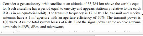 . Consider a geostationary-orbit satellite at an altitude of 35,784 km above the earth's equa-
tor (such a satellite has a period equal to one day and appears stationary relative to the earth
if it is in an equatorial orbit). The transmit frequency is 12 GHz. The transmit and receive .
antennas have a 1 m² aperture with an aperture efficiency of 70%. The transmit power is
100 watts. Assume total system losses of 6 dB. Find the signal power at the receive antenna
terminals in dBW, dBm, and microwatts.
