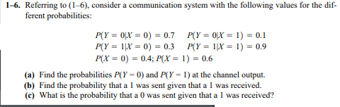 1-6. Referring to (1-6), consider a communication system with the following values for the dif-
ferent probabilities:
P(Y = 0LX = 0) = 0.7 P(Y = 0LX = 1) = 0.1
P(Y = 1|X = 0) = 0.3 P(Y = 1|X = 1) = 0.9
P(X = 0) = 0.4; P(X = 1) = 0.6
(a) Find the probabilities P(Y = 0) and P(Y = 1) at the channel output.
(b) Find the probability that a 1 was sent given that a 1 was received.
(c) What is the probability that a 0 was sent given that a 1 was received?
