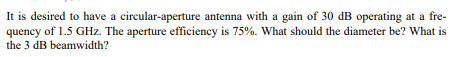 It is desired to have a circular-aperture antenna with a gain of 30 dB operating at a fre-
quency of 1.5 GHz. The aperture efficiency is 75%. What should the diameter be? What is
the 3 dB beamwidth?
