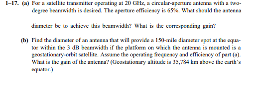 1-17. (a) For a satellite transmitter operating at 20 GHz, a circular-aperture antenna with a two-
degree beamwidth is desired. The aperture efficiency is 65%. What should the antenna
diameter be to achieve this beamwidth? What is the corresponding gain?
(b) Find the diameter of an antenna that will provide a 150-mile diameter spot at the equa-
tor within the 3 dB beamwidth if the platform on which the antenna is mounted is a
geostationary-orbit satellite. Assume the operating frequency and efficiency of part (a).
What is the gain of the antenna? (Geostationary altitude is 35,784 km above the earth's
equator.)
