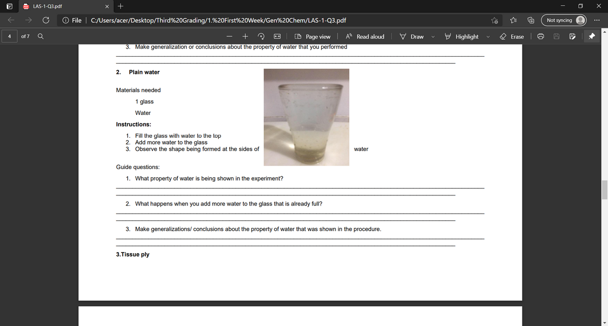 LAS-1-Q3.pdf
O File | C:/Users/acer/Desktop/Third%20Grading/1.%20First%20Week/Gen%20Chem/LAS-1-Q3.pdf
Not syncing
of 7
(D Page view
A Read aloud
V Draw
E Highlight
O Erase
4
3. Make generalization or conclusions about the property of water that you performed
2.
Plain water
Materials needed
1 glass
Water
Instructions:
1. Fill the glass with water to the top
2. Add more water to the glass
3. Observe the shape being formed at the sides of
water
Guide questions:
1. What property of water is being shown in the experiment?
2. What happens when you add more water to the glass that is already full?
3. Make generalizations/ conclusions about the property of water that was shown in the procedure.
3.Tissue ply
