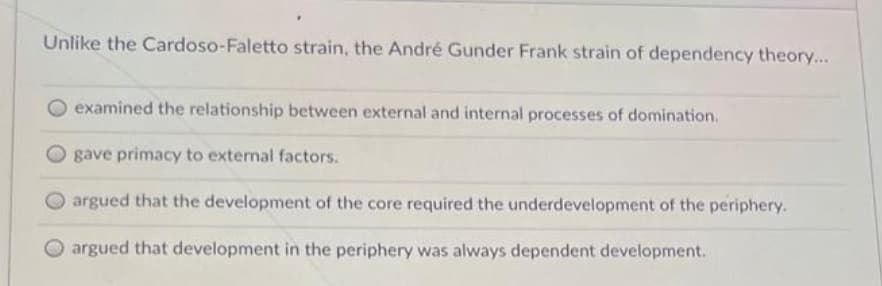 Unlike the Cardoso-Faletto strain, the André Gunder Frank strain of dependency theory...
examined the relationship between external and internal processes of domination.
gave primacy to external factors.
argued that the development of the core required the underdevelopment of the periphery.
O argued that development in the periphery was always dependent development.
