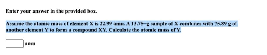 Enter your answer in the provided box.
Assume the atomic mass of element X is 22.99 amu. A 13.75-g sample of X combines with 75.89 g of
another element Y to form a compound XY. Calculate the atomic mass of Y.
amu
