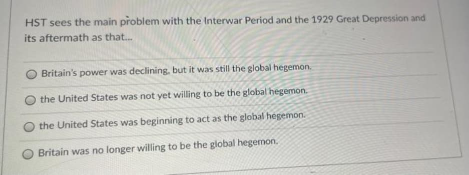 HST sees the main problem with the Interwar Period and the 1929 Great Depression and
its aftermath as that...
Britain's power was declining, but it was still the global hegemon.
the United States was not yet willing to be the global hegemon.
the United States was beginning to act as the global hegemon.
Britain was no longer willing to be the global hegemon.
