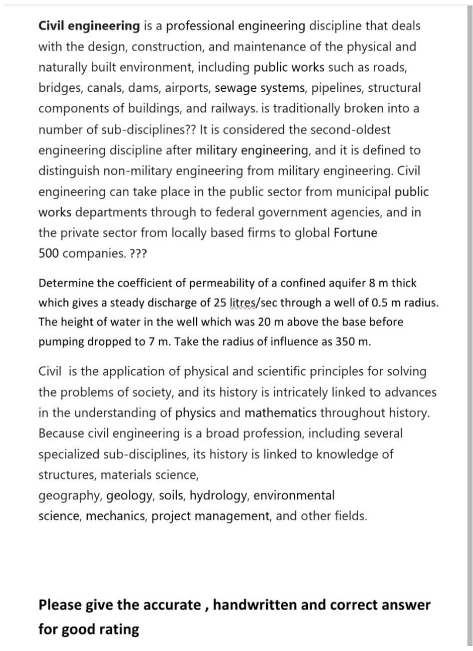 Civil engineering is a professional engineering discipline that deals
with the design, construction, and maintenance of the physical and
naturally built environment, including public works such as roads,
bridges, canals, dams, airports, sewage systems, pipelines, structural
components of buildings, and railways. is traditionally broken into a
number of sub-disciplines?? It is considered the second-oldest
engineering discipline after military engineering, and it is defined to
distinguish non-military engineering from military engineering. Civil
engineering can take place in the public sector from municipal public
works departments through to federal government agencies, and in
the private sector from locally based firms to global Fortune
500 companies. ???
Determine the coefficient of permeability of a confined aquifer 8 m thick
which gives a steady discharge of 25 litres/sec through a well of 0.5 m radius.
The height of water in the well which was 20 m above the base before
pumping dropped to 7 m. Take the radius of influence as 350 m.
Civil is the application of physical and scientific principles for solving
the problems of society, and its history is intricately linked to advances
in the understanding of physics and mathematics throughout history.
Because civil engineering is a broad profession, including several
specialized sub-disciplines, its history is linked to knowledge of
structures, materials science,
geography, geology, soils, hydrology, environmental
science, mechanics, project management, and other fields.
Please give the accurate, handwritten and correct answer
for good rating
