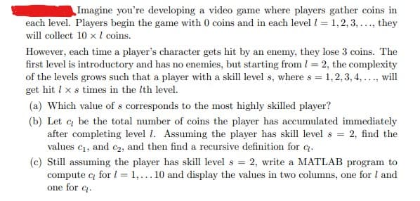 Imagine you're developing a video game where players gather coins in
each level. Players begin the game with 0 coins and in each level 1 = 1,2,3,..., they
will collect 10 x 1 coins.
However, each time a player's character gets hit by an enemy, they lose 3 coins. The
first level is introductory and has no enemies, but starting from 1 = 2, the complexity
of the levels grows such that a player with a skill level s, where s = 1, 2, 3, 4, ..., will
get hit 1 x s times in the 7th level.
(a) Which value of s corresponds to the most highly skilled player?
(b) Let c be the total number of coins the player has accumulated immediately
after completing level 1. Assuming the player has skill levels = 2, find the
values c₁, and c₂, and then find a recursive definition for q.
(c) Still assuming the yer has skill levels = 2, write a MATLAB program to
compute c₂ for 1 = 1,... 10 and display the values in two columns, one for I and
one for q.