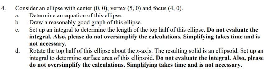 4.
Consider an ellipse with center (0, 0), vertex (5, 0) and focus (4, 0).
Determine an equation of this ellipse.
Draw a reasonably good graph of this ellipse.
Set up an integral to determine the length of the top half of this ellipse. Do not evaluate the
integral. Also, please do not oversimplify the calculations. Simplifying takes time and is
not necessary.
а.
b.
с.
d.
Rotate the top half of this ellipse about the x-axis. The resulting solid is an ellipsoid. Set up an
integral to determine surface area of this ellipsoid. Do not evaluate the integral. Also, please
do not oversimplify the calculations. Simplifying takes time and is not necessary.
