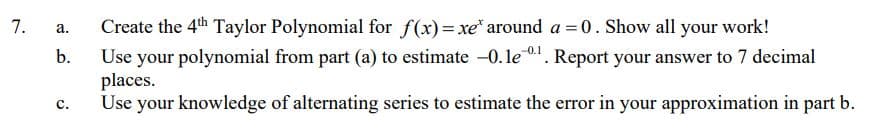 Create the 4th Taylor Polynomial for f(x)= xe* around a =0. Show all your work!
Use your polynomial from part (a) to estimate -0.le . Report your answer to 7 decimal
places.
Use your knowledge of alternating series to estimate the error in your approximation in part b.
7.
а.
b.
с.
