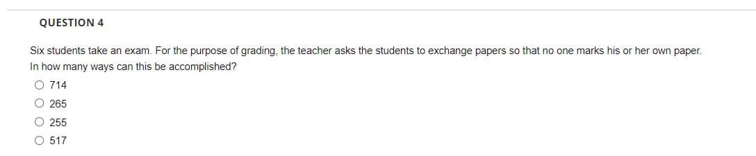 QUESTION 4
Six students take an exam. For the purpose of grading, the teacher asks the students to exchange papers so that no one marks his or her own paper.
In how many ways can this be accomplished?
O 714
O 265
O 255
O 517