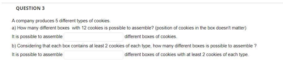 QUESTION 3
A company produces 5 different types of cookies.
a) How many different boxes with 12 cookies is possible to assemble? (position of cookies in the box doesn't matter)
It is possible to assemble
different boxes of cookies.
b) Considering that each box contains at least 2 cookies of each type, how many different boxes is possible to assemble ?
It is possible to assemble
different boxes of cookies with at least 2 cookies of each type.