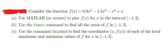 Consider the function f(x) = 0.94-1.5x³-²+x.
(a) Use MATLAB (or octave) to plot f(x) for x in the interval [-1,2].
(b) Use the fzero command to find all the zeros of f in [-1,2].
(c) Use the command fminbnd to find the coordinates (x, f(x)) of each of the local
maximum and minimum values of f for z in [-1,2].