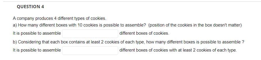 QUESTION 4
A company produces 4 different types of cookies.
a) How many different boxes with 10 cookies is possible to assemble? (position of the cookies in the box doesn't matter)
It is possible to assemble
different boxes of cookies.
b) Considering that each box contains at least 2 cookies of each type, how many different boxes is possible to assemble ?
It is possible to assemble
different boxes of cookies with at least 2 cookies of each type.
