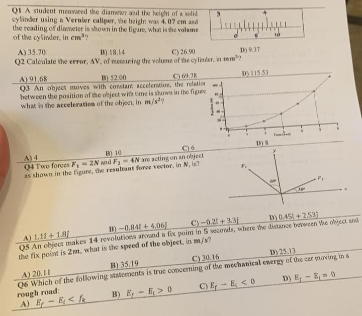 QI A student measured the diameter and the height of a solid
cylinder using a Vernier caliper, the height was 4.07 cm and
the reading of diameter is shown in the figure, what is the volume
of the cylinder, in cm³?
A) 35.70
B) 18.14
C) 26.90
D) 9.37
Q2 Calculate the error, AV, of measuring the volume of the cylinder, in mm³?
A) 91.68
B) 52.00
C) 69.78
Q3 An object moves with constant acceleration, the relation
between the position of the object with time is shown in the figure
what is the acceleration of the object, in m/s2?
A) 4
B) 10
C) 6
Q4 Two forces F₁ = 2N and F₂
=4N are acting on an object
as shown in the figure, the resultant force vector, in N, is?
100
D) 115.53
D) 8
10
A) 20.11
B) 35.19
C) 30.16
Q6 Which of the following statements is true concerning of the mechanical
rough road:
A) E-E< fk
B) E-E> 0
C) E-E<0
T
40
30
B)-0.841+4.06)
C)-0.21+3.31
D) 0.451+2.53)
A) 1.1+1.8)
Q5 An object makes 14 revolutions around a fix point in 5 seconds, where the distance between the object and
the fix point is 2m, what is the speed of the object, in m/s?
D) 25.13
energy of the car moving in a
D) E₁ - E₁ = 0