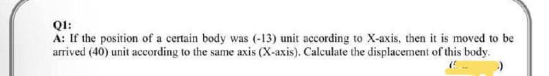 QI:
A: If the position of a certain body was (-13) unit according to X-axis, then it is moved to be
arrived (40) unit according to the same axis (X-axis). Calculate the displacement of this body.