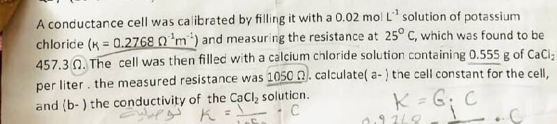 A conductance cell was calibrated by filling it with a 0.02 mol L¹ solution of potassium
chloride (K = 0.2768 nm) and measuring the resistance at 25° C, which was found to be
457.3. The cell was then filled with a calcium chloride solution containing 0.555 g of CaCl₂
per liter. the measured resistance was 1050 ). calculate( a-) the cell constant for the cell,
and (b-) the conductivity of the CaCl₂ solution.
C
K = G; C
2.9268
C
k تو