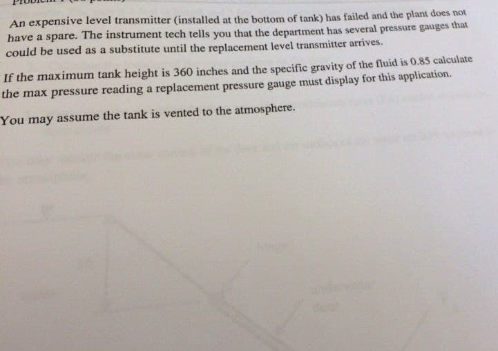 An expensive level transmitter (installed at the bottom of tank) has failed and the plant does not
have a spare. The instrument tech tells you that the department has several pressure gauges that
could be used as a substitute until the replacement level transmitter arrives.
If the maximum tank height is 360 inches and the specific gravity of the fluid is 0.85 calculate
the max pressure reading a replacement pressure gauge must display for this application.
You may assume the tank is vented to the atmosphere.
andervstor
