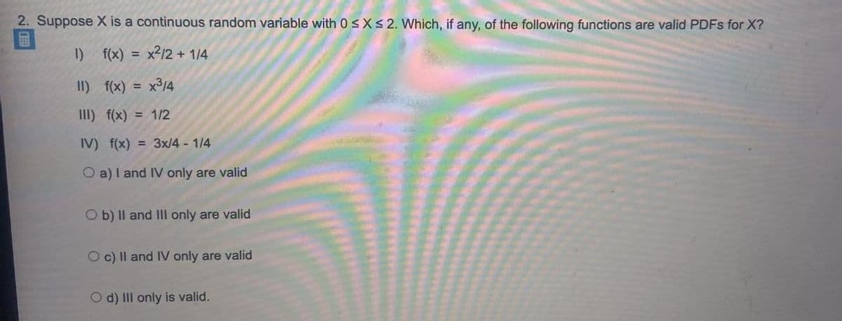 2. Suppose X is a continuous random variable with 0sX<2. Which, if any, of the following functions are valid PDFS for X?
1)
f(x)
x212 + 1/4
%3D
II) f(x)
x³14
%3D
III) f(x) = 1/2
IV) f(x) = 3x/4 - 1/4
O a)I and IV only are valid
O b) Il and III only are valid
O c) Il and IV only are valid
O d) III only is valid.
