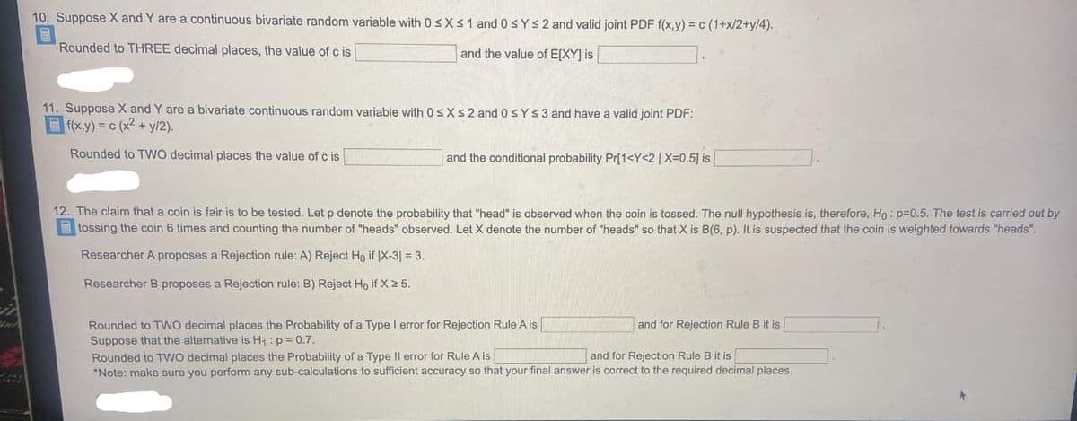 10. Suppose X and Y are a continuous bivariate random variable with 0sXs 1 and 0 SYS2 and valid joint PDF f(x,y) = c (1+x/2+y/4).
Rounded to THREE decimal places, the value of c is
and the value of E[XY] is
11. Suppose X and Y are a bivariate continuous random variable with 0s Xs2 and 0sY s 3 and have a valid joint PDF:
f(x.y) = c (x2 + y/2).
Rounded to TWO decimal places the value of c is
and the conditional probability Pr[1<Y<2| X=0.5] is
12. The claim that a coin is fair is to be tested. Let p denote the probability that "head" is observed when the coin is tossed. The null hypothesis is, therefore, Ho : p=0.5. The test is carried out by
tossing the coin 6 times and counting the number of "heads" observed. Let X denote the number of "heads" so that X is B(6, p). It is suspected that the coin is weighted towards "heads".
Researcher A proposes a Rejection rule: A) Reject Ho if |X-3| = 3.
Researcher B proposes a Rejection rule: B) Reject Ho if X2 5.
Rounded to TWo decimal places the Probability of a Type I error for Rejection Rule A is
Suppose that the alternative is H : p = 0.7.
Rounded to Two decimal places the Probability of a Type Il error for Rule A is
*Note: make sure you perform any sub-calculations to sufficient accuracy so that your final answer is corect to the required decimal places.
and for Rejection Rule B it is
and for Rejection Rule B it is
