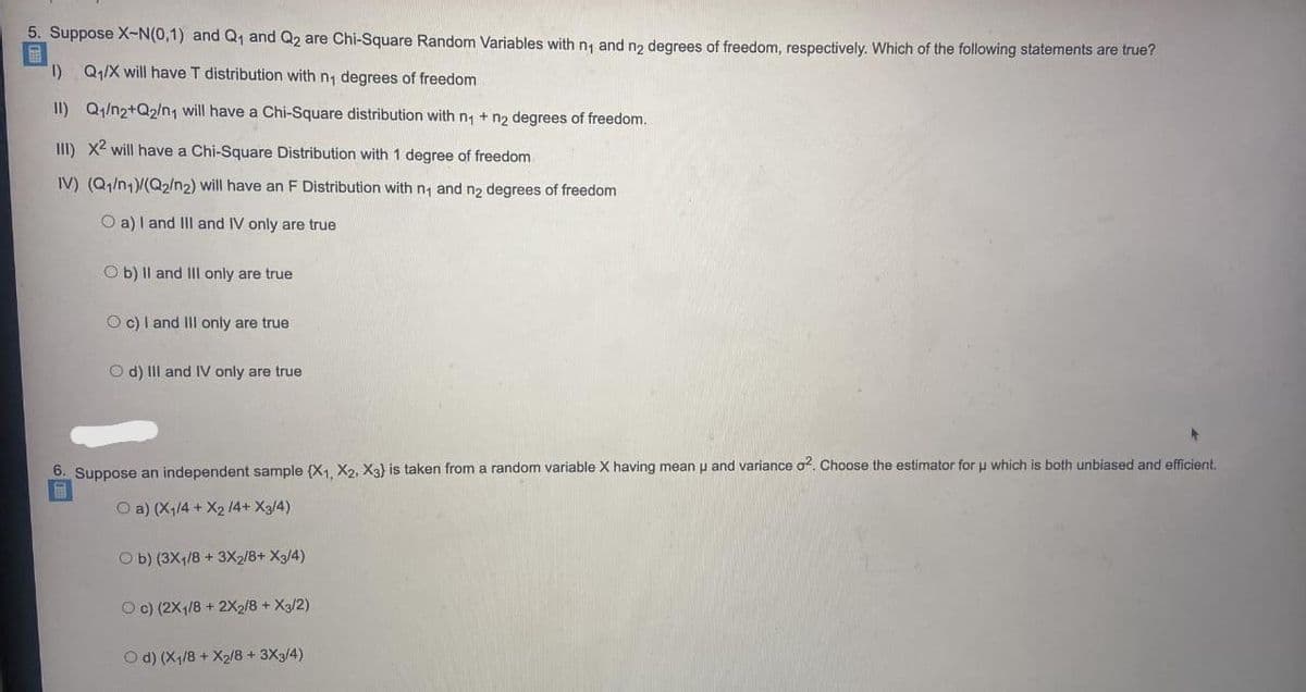 5. Suppose X-N(0,1) and Q, and Q2 are Chi-Square Random Variables with n, and no degrees of freedom, respectively. Which of the following statements are true?
I) Q1/X will have T distribution with n, degrees of freedom
II) Q1/n2+Q2/n1 will have a Chi-Square distribution with n + n2 degrees of freedom.
III) X2 will have a Chi-Square Distribution with 1 degree of freedom
IV) (Q1/n1)/(Q2/n2) will have an F Distribution with n, and n2 degrees of freedom
O a) I and III and IV only are true
O b) Il and III only are true
O c) I and III only are true
O d) III and IV only are true
6. Suppose an independent
mple (X, X2, Xa} is taken from a random variable X having mean u and variance o. Choose the estimator foru which is both unbiased and efficient.
O a) (X1/4 + X2 14+ X3/4)
O b) (3X4/8 + 3X2/8+ Xg/4)
O c) (2X1/8 + 2X2/8 + X3/2)
O d) (X1/8 + X2/8 + 3X3/4)
