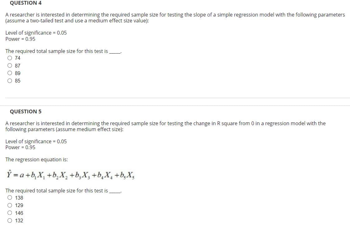 QUESTION 4
A researcher is interested in determining the required sample size for testing the slope of a simple regression model with the following parameters
(assume a two-tailed test and use a medium effect size value):
Level of significance = 0.05
Power = 0.95
The required total sample size for this test is
O 74
O 87
O 89
O 85
QUESTION 5
A researcher is interested in determining the required sample size for testing the change in R square from 0 in a regression model with the
following parameters (assume medium effect size):
Level of significance = 0.05
Power = 0.95
The regression equation is:
Ý = a +b, X, +b,X, +b,X, +b,X, +b,X,
The required total sample size for this test is
O 138
O 129
O 146
O 132
