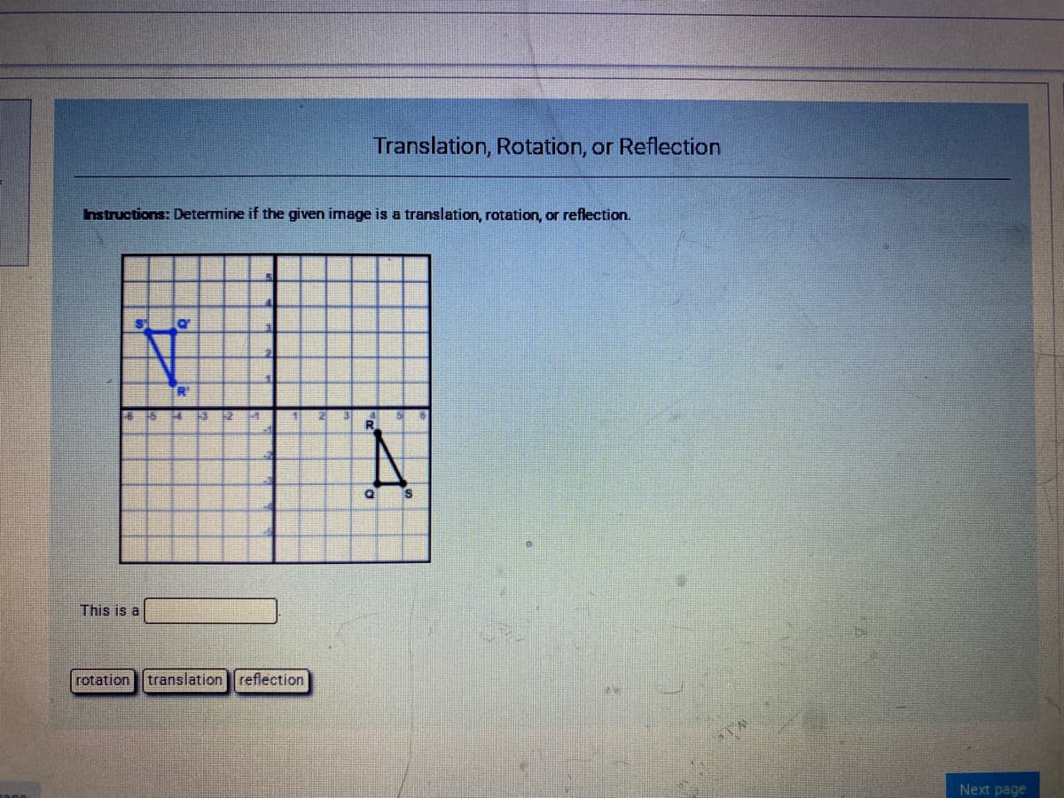 Translation, Rotation, or Reflection
hstructions: Determine if the given image is a translation, rotation, or reflection.
12
This is a
rotation
translation reflection
Next page
