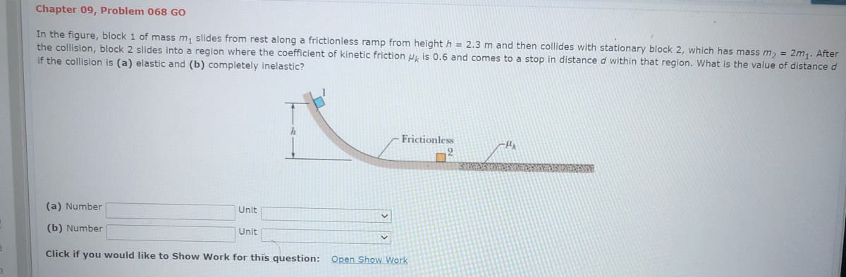 Chapter 09, Problem 068 GO
In the figure, block 1 of mass m, slides from rest along a frictionless ramp from height h = 2.3 m and then collides with stationary block 2, which has mass m, = 2m,. After
the collision, block 2 slides into a region where the coefficient of kinetic friction u, is 0.6 and comes to a stop in distance d within that region. What is the value of distance d
if the collision is (a) elastic and (b) completely inelastic?
Frictionless
9.
(a) Number
Unit
(b) Number
Unit
Click if you would like to Show Work for this question:
Open Show Work
