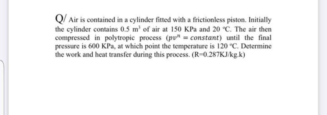 Q/ Air is contained in a cylinder fitted with a frictionless piston. Initially
the cylinder contains 0.5 m' of air at 150 KPa and 20 °C. The air then
compressed in polytropic process (pv" = constant) until the final
pressure is 600 KPa, at which point the temperature is 120 °C. Determine
the work and heat transfer during this process. (R=0.287KJ/kg.k)
