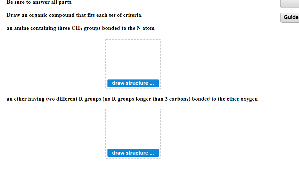 Be sure to answer all parts.
Draw an organic compound that fits each set of criteria.
Guide
an amine containing three CH3 groups bonded to the N atom
draw structure .
an ether having two different R groups (no R groups longer than 3 carbons) bonded to the ether oxygen
draw structure .
