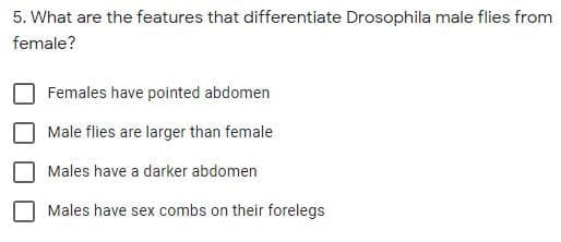 5. What are the features that differentiate Drosophila male flies from
female?
Females have pointed abdomen
Male flies are larger than female
Males have a darker abdomen
Males have sex combs on their forelegs
